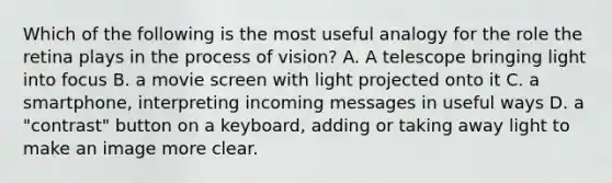 Which of the following is the most useful analogy for the role the retina plays in the process of vision? A. A telescope bringing light into focus B. a movie screen with light projected onto it C. a smartphone, interpreting incoming messages in useful ways D. a "contrast" button on a keyboard, adding or taking away light to make an image more clear.