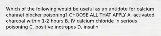 Which of the following would be useful as an antidote for calcium channel blocker poisoning? CHOOSE ALL THAT APPLY A. activated charcoal within 1-2 hours B. IV calcium chloride in serious poisoning C. positive inotropes D. insulin