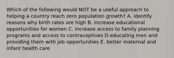 Which of the following would NOT be a useful approach to helping a country reach zero population growth? A. identify reasons why birth rates are high B. increase educational opportunities for women C. increase access to family planning programs and access to contraceptives D.educating men and providing them with job opportunities E. better maternal and infant health care