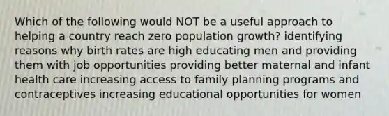 Which of the following would NOT be a useful approach to helping a country reach zero population growth? identifying reasons why birth rates are high educating men and providing them with job opportunities providing better maternal and infant health care increasing access to family planning programs and contraceptives increasing educational opportunities for women