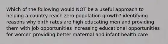 Which of the following would NOT be a useful approach to helping a country reach zero population growth? identifying reasons why birth rates are high educating men and providing them with job opportunities increasing educational opportunities for women providing better maternal and infant health care