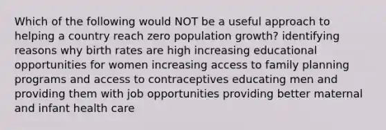 Which of the following would NOT be a useful approach to helping a country reach zero population growth? identifying reasons why birth rates are high increasing educational opportunities for women increasing access to family planning programs and access to contraceptives educating men and providing them with job opportunities providing better maternal and infant health care