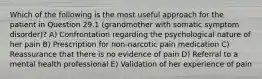 Which of the following is the most useful approach for the patient in Question 29.1 (grandmother with somatic symptom disorder)? A) Confrontation regarding the psychological nature of her pain B) Prescription for non-narcotic pain medication C) Reassurance that there is no evidence of pain D) Referral to a mental health professional E) Validation of her experience of pain