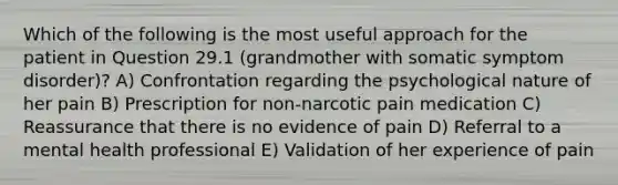 Which of the following is the most useful approach for the patient in Question 29.1 (grandmother with somatic symptom disorder)? A) Confrontation regarding the psychological nature of her pain B) Prescription for non-narcotic pain medication C) Reassurance that there is no evidence of pain D) Referral to a mental health professional E) Validation of her experience of pain