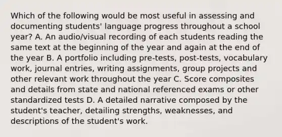 Which of the following would be most useful in assessing and documenting students' language progress throughout a school year? A. An audio/visual recording of each students reading the same text at the beginning of the year and again at the end of the year B. A portfolio including pre-tests, post-tests, vocabulary work, journal entries, writing assignments, group projects and other relevant work throughout the year C. Score composites and details from state and national referenced exams or other standardized tests D. A detailed narrative composed by the student's teacher, detailing strengths, weaknesses, and descriptions of the student's work.