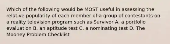 Which of the following would be MOST useful in assessing the relative popularity of each member of a group of contestants on a reality television program such as Survivor A. a portfolio evaluation B. an aptitude test C. a nominating test D. The Mooney Problem Checklist ​