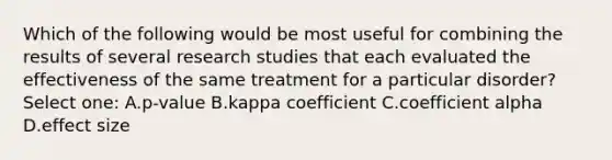 Which of the following would be most useful for combining the results of several research studies that each evaluated the effectiveness of the same treatment for a particular disorder? Select one: A.p-value B.kappa coefficient C.coefficient alpha D.effect size