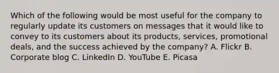 Which of the following would be most useful for the company to regularly update its customers on messages that it would like to convey to its customers about its products, services, promotional deals, and the success achieved by the company? A. Flickr B. Corporate blog C. LinkedIn D. YouTube E. Picasa