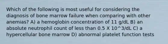 Which of the following is most useful for considering the diagnosis of bone marrow failure when comparing with other anemias? A) a hemoglobin concentration of 11 g/dL B) an absolute neutrophil count of less than 0.5 X 10^3/dL C) a hypercellular bone marrow D) abnormal platelet function tests