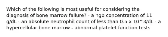 Which of the following is most useful for considering the diagnosis of bone marrow failure? - a hgb concentration of 11 g/dL - an absolute neutrophil count of less than 0.5 x 10^3/dL - a hypercellular bone marrow - abnormal platelet function tests