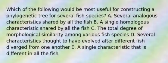 Which of the following would be most useful for constructing a phylogenetic tree for several fish species? A. Several analogous characteristics shared by all the fish B. A single homologous characteristic shared by all the fish C. The total degree of morphological similarity among various fish species D. Several characteristics thought to have evolved after different fish diverged from one another E. A single characteristic that is different in all the fish