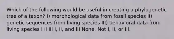 Which of the following would be useful in creating a phylogenetic tree of a taxon? I) morphological data from fossil species II) genetic sequences from living species III) behavioral data from living species I II III I, II, and III None. Not I, II, or III.