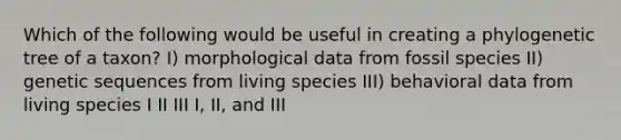 Which of the following would be useful in creating a phylogenetic tree of a taxon? I) morphological data from fossil species II) genetic sequences from living species III) behavioral data from living species I II III I, II, and III