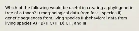 Which of the following would be useful in creating a phylogenetic tree of a taxon? I) morphological data from fossil species II) genetic sequences from living species III)behavioral data from living species A) I B) II C) III D) I, II, and III