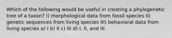 Which of the following would be useful in creating a phylogenetic tree of a taxon? I) morphological data from fossil species II) genetic sequences from living species III) behavioral data from living species a) I b) II c) III d) I, II, and III