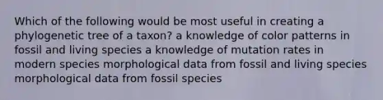 Which of the following would be most useful in creating a phylogenetic tree of a taxon? a knowledge of color patterns in fossil and living species a knowledge of mutation rates in modern species morphological data from fossil and living species morphological data from fossil species