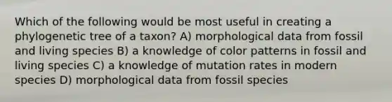 Which of the following would be most useful in creating a phylogenetic tree of a taxon? A) morphological data from fossil and living species B) a knowledge of color patterns in fossil and living species C) a knowledge of mutation rates in modern species D) morphological data from fossil species