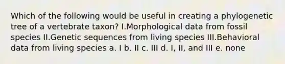 Which of the following would be useful in creating a phylogenetic tree of a vertebrate taxon? I.Morphological data from fossil species II.Genetic sequences from living species III.Behavioral data from living species a. I b. II c. III d. I, II, and III e. none