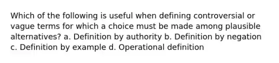 Which of the following is useful when defining controversial or vague terms for which a choice must be made among plausible alternatives? a. Definition by authority b. Definition by negation c. Definition by example d. Operational definition