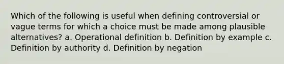 Which of the following is useful when defining controversial or vague terms for which a choice must be made among plausible alternatives? a. Operational definition b. Definition by example c. Definition by authority d. Definition by negation