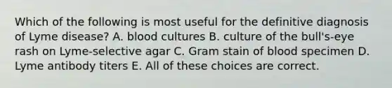 Which of the following is most useful for the definitive diagnosis of Lyme disease? A. blood cultures B. culture of the bull's-eye rash on Lyme-selective agar C. Gram stain of blood specimen D. Lyme antibody titers E. All of these choices are correct.