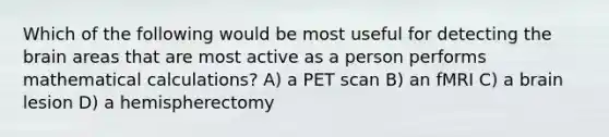 Which of the following would be most useful for detecting the brain areas that are most active as a person performs mathematical calculations? A) a PET scan B) an fMRI C) a brain lesion D) a hemispherectomy