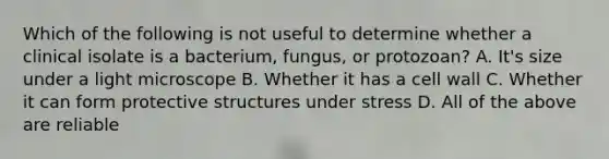 Which of the following is not useful to determine whether a clinical isolate is a bacterium, fungus, or protozoan? A. It's size under a light microscope B. Whether it has a cell wall C. Whether it can form protective structures under stress D. All of the above are reliable