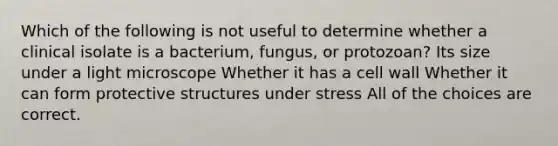 Which of the following is not useful to determine whether a clinical isolate is a bacterium, fungus, or protozoan? Its size under a light microscope Whether it has a <a href='https://www.questionai.com/knowledge/koIRusoDXG-cell-wall' class='anchor-knowledge'>cell wall</a> Whether it can form protective structures under stress All of the choices are correct.