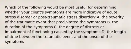 Which of the following would be most useful for determining whether your client's symptoms are more indicative of acute stress disorder or post-traumatic stress disorder? A. the severity of the traumatic event that precipitated the symptoms B. the duration of the symptoms C. the degree of distress or impairment of functioning caused by the symptoms D. the length of time between the traumatic event and the onset of the symptoms