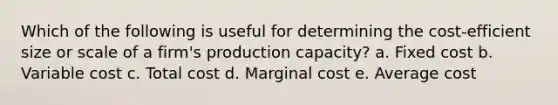 Which of the following is useful for determining the cost-efficient size or scale of a firm's production capacity? a. Fixed cost b. Variable cost c. Total cost d. Marginal cost e. Average cost