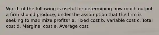 Which of the following is useful for determining how much output a firm should produce, under the assumption that the firm is seeking to maximize profits? a. Fixed cost b. Variable cost c. Total cost d. Marginal cost e. Average cost