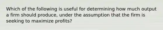 Which of the following is useful for determining how much output a firm should produce, under the assumption that the firm is seeking to maximize profits?