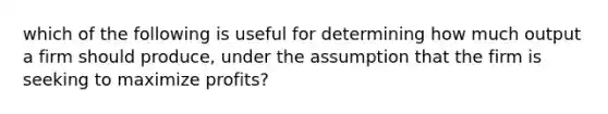 which of the following is useful for determining how much output a firm should produce, under the assumption that the firm is seeking to maximize profits?