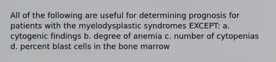 All of the following are useful for determining prognosis for patients with the myelodysplastic syndromes EXCEPT: a. cytogenic findings b. degree of anemia c. number of cytopenias d. percent blast cells in the bone marrow