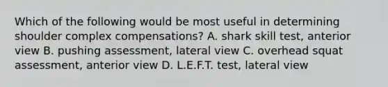 Which of the following would be most useful in determining shoulder complex compensations? A. shark skill test, anterior view B. pushing assessment, lateral view C. overhead squat assessment, anterior view D. L.E.F.T. test, lateral view