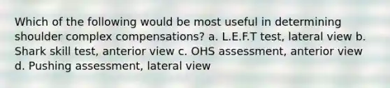 Which of the following would be most useful in determining shoulder complex compensations? a. L.E.F.T test, lateral view b. Shark skill test, anterior view c. OHS assessment, anterior view d. Pushing assessment, lateral view