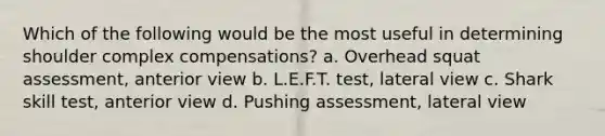 Which of the following would be the most useful in determining shoulder complex compensations? a. Overhead squat assessment, anterior view b. L.E.F.T. test, lateral view c. Shark skill test, anterior view d. Pushing assessment, lateral view