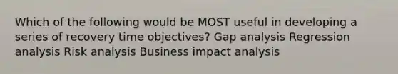 Which of the following would be MOST useful in developing a series of recovery time objectives? Gap analysis Regression analysis Risk analysis Business impact analysis