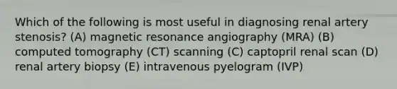 Which of the following is most useful in diagnosing renal artery stenosis? (A) magnetic resonance angiography (MRA) (B) computed tomography (CT) scanning (C) captopril renal scan (D) renal artery biopsy (E) intravenous pyelogram (IVP)