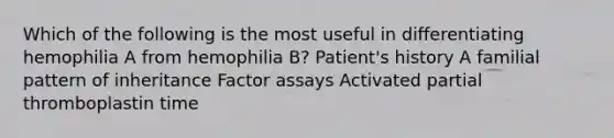 Which of the following is the most useful in differentiating hemophilia A from hemophilia B? Patient's history A familial pattern of inheritance Factor assays Activated partial thromboplastin time