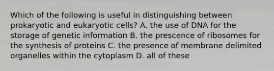 Which of the following is useful in distinguishing between prokaryotic and eukaryotic cells? A. the use of DNA for the storage of genetic information B. the prescence of ribosomes for the synthesis of proteins C. the presence of membrane delimited organelles within the cytoplasm D. all of these