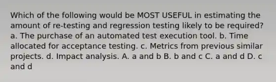 Which of the following would be MOST USEFUL in estimating the amount of re-testing and regression testing likely to be required? a. The purchase of an automated test execution tool. b. Time allocated for acceptance testing. c. Metrics from previous similar projects. d. Impact analysis. A. a and b B. b and c C. a and d D. c and d