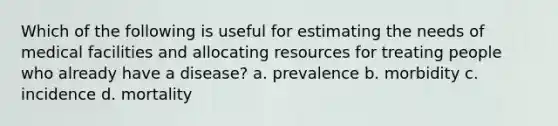 Which of the following is useful for estimating the needs of medical facilities and allocating resources for treating people who already have a disease? a. prevalence b. morbidity c. incidence d. mortality