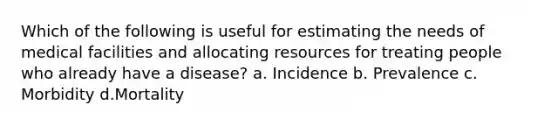 Which of the following is useful for estimating the needs of medical facilities and allocating resources for treating people who already have a disease? a. Incidence b. Prevalence c. Morbidity d.Mortality