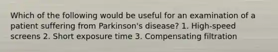 Which of the following would be useful for an examination of a patient suffering from Parkinson's disease? 1. High-speed screens 2. Short exposure time 3. Compensating filtration