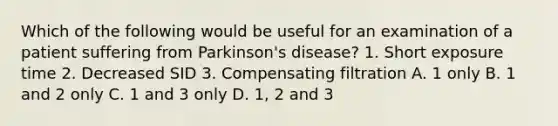 Which of the following would be useful for an examination of a patient suffering from Parkinson's disease? 1. Short exposure time 2. Decreased SID 3. Compensating filtration A. 1 only B. 1 and 2 only C. 1 and 3 only D. 1, 2 and 3