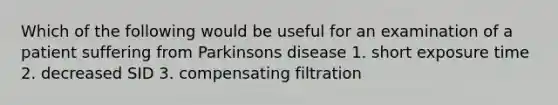 Which of the following would be useful for an examination of a patient suffering from Parkinsons disease 1. short exposure time 2. decreased SID 3. compensating filtration