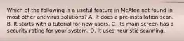 Which of the following is a useful feature in McAfee not found in most other antivirus solutions? A. It does a pre-installation scan. B. It starts with a tutorial for new users. C. Its main screen has a security rating for your system. D. It uses heuristic scanning.