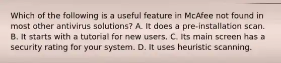 Which of the following is a useful feature in McAfee not found in most other antivirus solutions? A. It does a pre-installation scan. B. It starts with a tutorial for new users. C. Its main screen has a security rating for your system. D. It uses heuristic scanning.