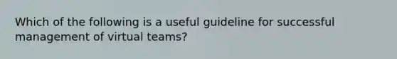 Which of the following is a useful guideline for successful management of virtual teams?